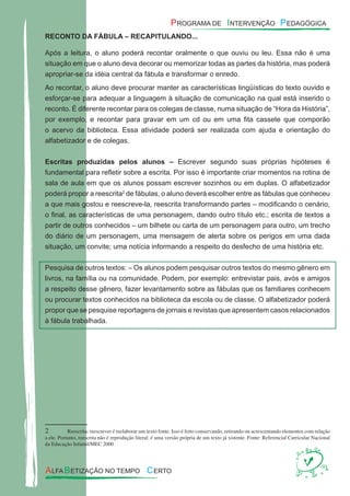 RECONTO DA FÁBULA – RECAPITULANDO...
Após a leitura, o aluno poderá recontar oralmente o que ouviu ou leu. Essa não é uma
situação em que o aluno deva decorar ou memorizar todas as partes da história, mas poderá
apropriar-se da idéia central da fábula e transformar o enredo.
Ao recontar, o aluno deve procurar manter as características lingüísticas do texto ouvido e
esforçar-se para adequar a linguagem à situação de comunicação na qual está inserido o
reconto. É diferente recontar para os colegas de classe, numa situação de “Hora da História”,
por exemplo, e recontar para gravar em um cd ou em uma ﬁta cassete que comporão
o acervo da biblioteca. Essa atividade poderá ser realizada com ajuda e orientação do
alfabetizador e de colegas.
Escritas produzidas pelos alunos – Escrever segundo suas próprias hipóteses é
fundamental para reﬂetir sobre a escrita. Por isso é importante criar momentos na rotina de
sala de aula em que os alunos possam escrever sozinhos ou em duplas. O alfabetizador
poderá propor a reescrita2
de fábulas, o aluno deverá escolher entre as fábulas que conheceu
a que mais gostou e reescreve-la, reescrita transformando partes – modiﬁcando o cenário,
o ﬁnal, as características de uma personagem, dando outro título etc.; escrita de textos a
partir de outros conhecidos – um bilhete ou carta de um personagem para outro, um trecho
do diário de um personagem, uma mensagem de alerta sobre os perigos em uma dada
situação, um convite; uma notícia informando a respeito do desfecho de uma história etc.
Pesquisa de outros textos: – Os alunos podem pesquisar outros textos do mesmo gênero em
livros, na família ou na comunidade. Podem, por exemplo: entrevistar pais, avós e amigos
a respeito desse gênero, fazer levantamento sobre as fábulas que os familiares conhecem
ou procurar textos conhecidos na biblioteca da escola ou de classe. O alfabetizador poderá
propor que se pesquise reportagens de jornais e revistas que apresentem casos relacionados
à fábula trabalhada.
2 Reescrita: reescrever é reelaborar um texto fonte. Isso é feito conservando, retirando ou acrescentando elementos com relação
a ele. Portanto, reescrita não é reprodução literal: é uma versão própria de um texto já xistente. Fonte: Referencial Curricular Nacional
da Educação Infantil/MEC 2000
 
