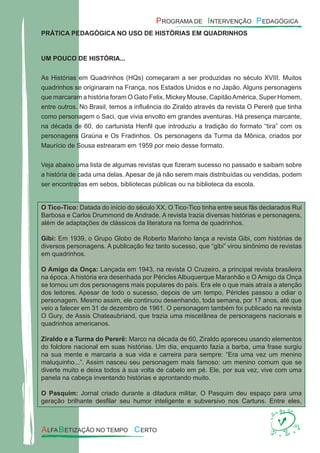 PRÁTICA PEDAGÓGICA NO USO DE HISTÓRIAS EM QUADRINHOS
UM POUCO DE HISTÓRIA...
As Histórias em Quadrinhos (HQs) começaram a ser produzidas no século XVIII. Muitos
quadrinhos se originaram na França, nos Estados Unidos e no Japão. Alguns personagens
que marcaram a história foram O Gato Felix, Mickey Mouse, CapitãoAmérica, Super Homem,
entre outros. No Brasil, temos a inﬂuência do Ziraldo através da revista O Pererê que tinha
como personagem o Saci, que vivia envolto em grandes aventuras. Há presença marcante,
na década de 60, do cartunista Henﬁl que introduziu a tradição do formato “tira” com os
personagens Graúna e Os Fradinhos. Os personagens da Turma da Mônica, criados por
Maurício de Sousa estrearam em 1959 por meio desse formato.
Veja abaixo uma lista de algumas revistas que ﬁzeram sucesso no passado e saibam sobre
a história de cada uma delas. Apesar de já não serem mais distribuídas ou vendidas, podem
ser encontradas em sebos, bibliotecas públicas ou na biblioteca da escola.
O Tico-Tico: Datada do início do século XX, O Tico-Tico tinha entre seus fãs declarados Rui
Barbosa e Carlos Drummond de Andrade. A revista trazia diversas histórias e personagens,
além de adaptações de clássicos da literatura na forma de quadrinhos.
Gibi: Em 1939, o Grupo Globo de Roberto Marinho lança a revista Gibi, com histórias de
diversos personagens. A publicação fez tanto sucesso, que “gibi” virou sinônimo de revistas
em quadrinhos.
O Amigo da Onça: Lançada em 1943, na revista O Cruzeiro, a principal revista brasileira
na época. A história era desenhada por Péricles Albuquerque Maranhão e O Amigo da Onça
se tornou um dos personagens mais populares do país. Era ele o que mais atraía a atenção
dos leitores. Apesar de todo o sucesso, depois de um tempo, Péricles passou a odiar o
personagem. Mesmo assim, ele continuou desenhando, toda semana, por 17 anos, até que
veio a falecer em 31 de dezembro de 1961. O personagem também foi publicado na revista
O Gury, de Assis Chateaubriand, que trazia uma miscelânea de personagens nacionais e
quadrinhos americanos.
Ziraldo e a Turma do Pererê: Marco na década de 60, Ziraldo apareceu usando elementos
do folclore nacional em suas histórias. Um dia, enquanto fazia a barba, uma frase surgiu
na sua mente e marcaria a sua vida e carreira para sempre: “Era uma vez um menino
maluquinho...”. Assim nasceu seu personagem mais famoso: um menino comum que se
diverte muito e deixa todos à sua volta de cabelo em pé. Ele, por sua vez, vive com uma
panela na cabeça inventando histórias e aprontando muito.
O Pasquim: Jornal criado durante a ditadura militar, O Pasquim deu espaço para uma
geração brilhante desﬁlar seu humor inteligente e subversivo nos Cartuns. Entre eles,
 