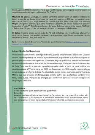 Henﬁl, Jaguar, Millôr Fernandes. Foi lá que Henﬁl mostrou personagens que marcaram os
quadrinhos nacionais, como a Graúna e Os Fradins.
Maurício de Sousa: Dentuça, de vestido vermelho, sempre com um coelho embaixo do
braço, e pronta pra brigar com todos os meninos: assim é a Mônica, personagem que
Mauricio de Souza criou inspirando-se na própria ﬁlha. Ela lidera uma turma que incluem
Magali, uma garota comilona que adora melância; Cebolinha, de cabelo espetado e que vive
trocando o “r” pelo “l”; Cascão, aquele que não gosta de tomar banho; entre outros. Até Pelé,
o Rei do futebol, ganhou um personagem em sua homenagem, o Pelezinho.
O Balão: Fanzine criado na década de 70, sob inﬂuência dos quadrinhos alternativos
americanos. Contou com a colaboração de novos autores e desenhistas, muitos que depois
lançariam a revista Circo, nos anos 80.
Fonte: Fernanda Castello Branco/Terra. A história dos quadrinhos no Brasil http://www.terra.com.br/jovem/
falaserio/2004/10/29/000.htm
A importância dos Quadrinhos
Os quadrinhos assumiram, ao longo da história, grande importância na sociedade. Quando
criados, eram impressos em revistas e posteriormente, expandiram sua publicação para os
jornais que passaram a incorporá-los como tiras. Alguns quadrinhos foram transformados
em desenhos animados e outros até em ﬁlmes ou seriados. Podemos citar como exemplos
O Gato Felix, que foi o primeiro desenho animado criado a partir de uma história em
quadrinhos para a TV americana em 1930 e o Superman, em 1938, que foi incorporado ao
jornal da época em forma de tiras. Na atualidade, temos muitos exemplos, como Turma da
Mônica que está presente em ﬁlmes, jogos, jornais, teatro, etc.; Garﬁeld que também virou
ﬁlme, entre outros. Pergunte às crianças elas conhecem bem esse universo mágico de
imaginação e fantasia.
Curiosidade...
Como se chama quem desenvolve os quadrinhos?
Depende...
Aqueles que fazem Cartuns são chamados Cartunistas; os que fazem Quadrinhos são
os Quadrinhistas ou Quadrinistas e, permeando esse meio, estão os Ilustradores, termo
que corresponde a todos os que trabalham desenvolvendo as imagens/ desenhos.
 