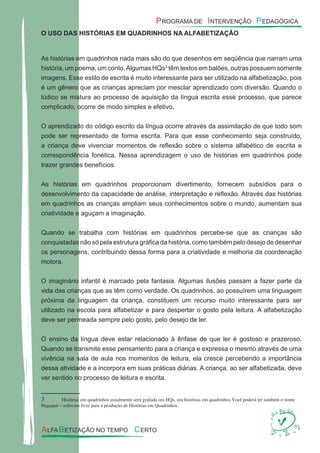O USO DAS HISTÓRIAS EM QUADRINHOS NA ALFABETIZAÇÃO
As histórias em quadrinhos nada mais são do que desenhos em seqüência que narram uma
história, um poema, um conto.Algumas HQs3
têm textos em balões, outras possuem somente
imagens. Esse estilo de escrita é muito interessante para ser utilizado na alfabetização, pois
é um gênero que as crianças apreciam por mesclar aprendizado com diversão. Quando o
lúdico se mistura ao processo de aquisição da língua escrita esse processo, que parece
complicado, ocorre de modo simples e efetivo.
O aprendizado do código escrito da língua ocorre através da assimilação de que todo som
pode ser representado de forma escrita. Para que esse conhecimento seja construído,
a criança deve vivenciar momentos de reﬂexão sobre o sistema alfabético de escrita e
correspondência fonética. Nessa aprendizagem o uso de histórias em quadrinhos pode
trazer grandes benefícios.
As histórias em quadrinhos proporcionam divertimento, fornecem subsídios para o
desenvolvimento da capacidade de análise, interpretação e reﬂexão. Através das histórias
em quadrinhos as crianças ampliam seus conhecimentos sobre o mundo, aumentam sua
criatividade e aguçam a imaginação.
Quando se trabalha com histórias em quadrinhos percebe-se que as crianças são
conquistadas não só pela estrutura gráﬁca da história, como também pelo desejo de desenhar
os personagens, contribuindo dessa forma para a criatividade e melhoria da coordenação
motora.
O imaginário infantil é marcado pela fantasia. Algumas ilusões passam a fazer parte da
vida das crianças que as têm como verdade. Os quadrinhos, ao possuírem uma linguagem
próxima da linguagem da criança, constituem um recurso muito interessante para ser
utilizado na escola para alfabetizar e para despertar o gosto pela leitura. A alfabetização
deve ser permeada sempre pelo gosto, pelo desejo de ler.
O ensino da língua deve estar relacionado à ênfase de que ler é gostoso e prazeroso.
Quando se transmite esse pensamento para a criança e expressa o mesmo através de uma
vivência na sala de aula nos momentos de leitura, ela cresce percebendo a importância
dessa atividade e a incorpora em suas práticas diárias. A criança, ao ser alfabetizada, deve
ver sentido no processo de leitura e escrita.
3 Histórias em quadrinhos usualmente será grafada ora HQs, ora histórias em quadrinhos.Você poderá ler também o nome
Hagaquê – software livre para a produção de Histórias em Quadrinhos.
 
