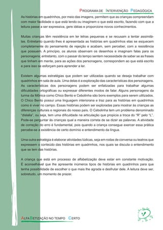 As histórias em quadrinhos, por meio das imagens, permitem que as crianças compreendam
com maior facilidade o que está lendo ou imaginem o que está escrito, fazendo com que a
leitura passe a ser expressiva, gere idéias e proporcione novos conhecimentos.
Muitas crianças têm resistência em ler letras pequenas e se recusam a tentar assimilá-
las. Entretanto quando lhes é apresentada as histórias em quadrinhos elas se esquecem
completamente do pensamento de rejeição e acabam, sem perceber, com a resistência
que possuem. A princípio, os alunos observam os desenhos e imaginam falas para os
personagens; entretanto, com o passar do tempo sentem necessidade de saber se as frases
que tinham em mente, para as ações dos personagens, correspondem ao que está escrito
e para isso se esforçam para aprender a ler.
Existem algumas estratégias que podem ser utilizadas quando se deseja trabalhar com
quadrinhos em sala de aula. Uma delas é a exploração das características dos personagens.
As características dos personagens podem ser enfatizadas para trabalhar algumas
diﬁculdades ortográﬁcas ou expressar diferentes modos de falar. Alguns personagens da
turma da Mônica como Chico Bento e Cebolinha são bons exemplos para serem utilizados.
O Chico Bento possui uma linguagem interiorana e traz para as histórias em quadrinhos
como é viver no campo. Essas histórias podem ser exploradas para mostrar às crianças as
diferenças culturais e regionais do nosso país. O Cebolinha tem um problema denominado
“dislalia”, ou seja, tem uma diﬁculdade na articulação que propicia a troca do “R” pelo “L”.
Pode-se perguntar às crianças qual a maneira correta de se dizer as palavras. A atividade
de correção do erro é fundamental, pois quando a criança consegue exercer essa prática
percebe-se a existência de certo domínio e entendimento da língua.
Uma outra estratégia é elaborar atividades lúdicas, seja em rodas de conversa ou teatros que
expressem o conteúdo das histórias em quadrinhos, nos quais se discuta o entendimento
que se tem das histórias.
A criança que está em processo de alfabetização deve estar em constante motivação.
É aconselhável que lhe apresente inúmeros tipos de histórias em quadrinhos para que
tenha possibilidade de escolher o que mais lhe agrada e desfrutar dele. A leitura deve ser,
sobretudo, um momento de prazer.
 