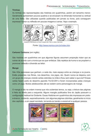 Tirinhas
As tirinhas são representações das histórias em quadrinhos, porém em tamanho menor.
Geralmente apresentam poucos quadros e se encaixam na dimensão horizontal ou vertical
de uma folha. São utilizadas quando publicadas em jornais ou livros, pois conseguem
expressar humor ou reﬂexão em poucas imagens e cenas. Veja o exemplo.
Fonte: http://www.monica.com.br/index.htm
Cartuns/ Cartoons (em inglês)
São histórias em quadrinhos em que algumas ﬁguras assumem proporção maior que as
outras de acordo com a ironia que se quer enfatizar. São repletos de humor e se propõem a
promover reﬂexão e diversão ao leitor.
Mangá
São HQs japonesas que ganham, a cada dia, mais espaço entre as crianças e os jovens.
Estão presentes nos ﬁlmes, nos desenhos, nos jogos, etc. Quem nunca se deparou com
um grupo de crianças virando cartas coloridas no chão e ﬁcou sem saber o que era?! Essas
cartas fazem parte do desenho japonês YU-GI-OH! e foram incorporadas pelas crianças
como um jogo. Muitos adolescentes até se vestem como personagens de mangá.
O mangá é lido na ordem inversa que nós ocidentais lemos, ou seja, a leitura das páginas
é feita da direita para a esquerda. Alguns mangás publicados fora do Japão possuem a
conﬁguração habitual do Ocidente. Essas Histórias em quadrinhos são impressas em preto-
e-branco, contando, esporadicamente, com algumas páginas coloridas, geralmente no início
dos capítulos, e em papel reciclado, tornando-os barato e acessível a qualquer pessoa.
 
