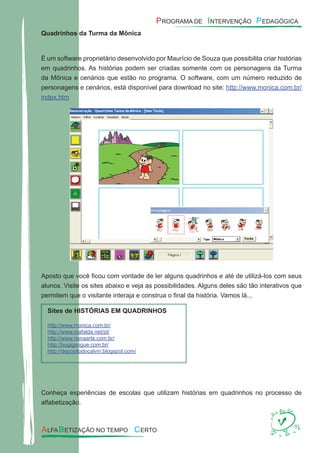 Quadrinhos da Turma da Mônica
É um software proprietário desenvolvido por Maurício de Souza que possibilita criar histórias
em quadrinhos. As histórias podem ser criadas somente com os personagens da Turma
da Mônica e cenários que estão no programa. O software, com um número reduzido de
personagens e cenários, está disponível para download no site: http://www.monica.com.br/
index.htm
Aposto que você ﬁcou com vontade de ler alguns quadrinhos e até de utilizá-los com seus
alunos. Visite os sites abaixo e veja as possibilidades. Alguns deles são tão interativos que
permitem que o visitante interaja e construa o ﬁnal da história. Vamos lá...
Sites de HISTÓRIAS EM QUADRINHOS
http://www.monica.com.br/
http://www.mafalda.net/pt/
http://www.nonaarte.com.br/
http://bugigangue.com.br/
http://depositodocalvin.blogspot.com/
Conheça experiências de escolas que utilizam histórias em quadrinhos no processo de
alfabetização.
 