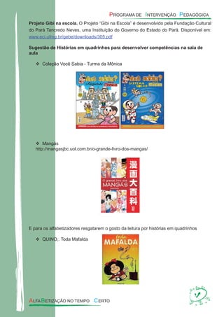 Projeto Gibi na escola. O Projeto “Gibi na Escola” é desenvolvido pela Fundação Cultural
do Pará Tancredo Neves, uma Instituição do Governo do Estado do Pará. Disponível em:
www.eci.ufmg.br/gebe/downloads/305.pdf
Sugestão de Histórias em quadrinhos para desenvolver competências na sala de
aula
Coleção Você Sabia - Turma da Mônica
Mangás
http://mangasjbc.uol.com.br/o-grande-livro-dos-mangas/
E para os alfabetizadores resgatarem o gosto da leitura por histórias em quadrinhos
QUINO,. Toda Mafalda
 