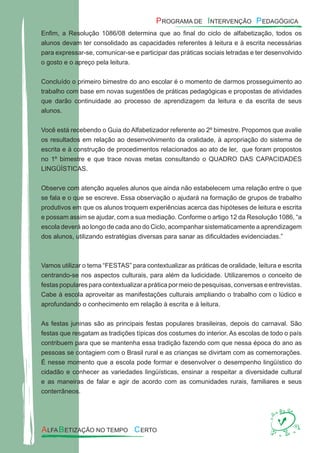 Enﬁm, a Resolução 1086/08 determina que ao ﬁnal do ciclo de alfabetização, todos os
alunos devam ter consolidado as capacidades referentes à leitura e à escrita necessárias
para expressar-se, comunicar-se e participar das práticas sociais letradas e ter desenvolvido
o gosto e o apreço pela leitura.
Concluído o primeiro bimestre do ano escolar é o momento de darmos prosseguimento ao
trabalho com base em novas sugestões de práticas pedagógicas e propostas de atividades
que darão continuidade ao processo de aprendizagem da leitura e da escrita de seus
alunos.
Você está recebendo o Guia do Alfabetizador referente ao 2º bimestre. Propomos que avalie
os resultados em relação ao desenvolvimento da oralidade, à apropriação do sistema de
escrita e à construção de procedimentos relacionados ao ato de ler, que foram propostos
no 1º bimestre e que trace novas metas consultando o QUADRO DAS CAPACIDADES
LINGÜÍSTICAS.
Observe com atenção aqueles alunos que ainda não estabelecem uma relação entre o que
se fala e o que se escreve. Essa observação o ajudará na formação de grupos de trabalho
produtivos em que os alunos troquem experiências acerca das hipóteses de leitura e escrita
e possam assim se ajudar, com a sua mediação. Conforme o artigo 12 da Resolução 1086, “a
escola deverá ao longo de cada ano do Ciclo, acompanhar sistematicamente a aprendizagem
dos alunos, utilizando estratégias diversas para sanar as diﬁculdades evidenciadas.”
Vamos utilizar o tema “FESTAS” para contextualizar as práticas de oralidade, leitura e escrita
centrando-se nos aspectos culturais, para além da ludicidade. Utilizaremos o conceito de
festas populares para contextualizar a prática por meio de pesquisas, conversas e entrevistas.
Cabe à escola aproveitar as manifestações culturais ampliando o trabalho com o lúdico e
aprofundando o conhecimento em relação à escrita e à leitura.
As festas juninas são as principais festas populares brasileiras, depois do carnaval. São
festas que resgatam as tradições típicas dos costumes do interior. As escolas de todo o país
contribuem para que se mantenha essa tradição fazendo com que nessa época do ano as
pessoas se contagiem com o Brasil rural e as crianças se divirtam com as comemorações.
É nesse momento que a escola pode formar e desenvolver o desempenho lingüístico do
cidadão e conhecer as variedades lingüísticas, ensinar a respeitar a diversidade cultural
e as maneiras de falar e agir de acordo com as comunidades rurais, familiares e seus
conterrâneos.
 