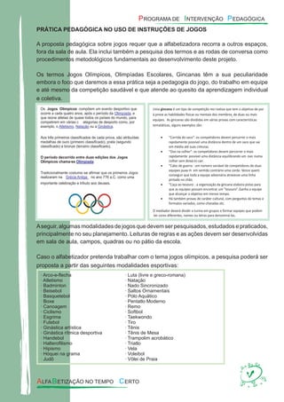 PRÁTICA PEDAGÓGICA NO USO DE INSTRUÇÕES DE JOGOS
A proposta pedagógica sobre jogos requer que a alfabetizadora recorra a outros espaços,
fora da sala de aula. Ela inclui também a pesquisa dos termos e as rodas de conversa como
procedimentos metodológicos fundamentais ao desenvolvimento deste projeto.
Os termos Jogos Olímpicos, Olimpíadas Escolares, Gincanas têm a sua peculiaridade
embora o foco que daremos a essa prática seja a pedagogia do jogo, do trabalho em equipe
e até mesmo da competição saudável e que atende ao quesito da aprendizagem individual
e coletiva.
Aseguir, algumas modalidades de jogos que devem ser pesquisados, estudados e praticados,
principalmente no seu planejamento. Leituras de regras e as ações devem ser desenvolvidas
em sala de aula, campos, quadras ou no pátio da escola.
Caso o alfabetizador pretenda trabalhar com o tema jogos olímpicos, a pesquisa poderá ser
proposta a partir das seguintes modalidades esportivas:
· Arco-e-ﬂecha
· Atletismo
· Badminton
· Beisebol
· Basquetebol
· Boxe
· Canoagem
· Ciclismo
· Esgrima
· Futebol
· Ginástica artística
· Ginástica rítmica desportiva
· Handebol
· Halteroﬁlismo
· Hipismo
· Hóquei na grama
· Judô
· Luta (livre e greco-romana)
· Natação
· Nado Sincronizado
· Saltos Ornamentais
· Pólo Aquático
· Pentatlo Moderno
· Remo
· Softbol
· Taekwondo
· Tiro
· Tênis
· Tênis de Mesa
· Trampolim acrobático
· Triatlo
· Vela
· Voleibol
· Vôlei de Praia
 