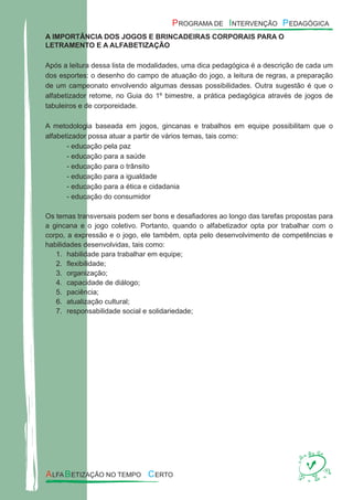 A IMPORTÂNCIA DOS JOGOS E BRINCADEIRAS CORPORAIS PARA O
LETRAMENTO E A ALFABETIZAÇÃO
Após a leitura dessa lista de modalidades, uma dica pedagógica é a descrição de cada um
dos esportes: o desenho do campo de atuação do jogo, a leitura de regras, a preparação
de um campeonato envolvendo algumas dessas possibilidades. Outra sugestão é que o
alfabetizador retome, no Guia do 1º bimestre, a prática pedagógica através de jogos de
tabuleiros e de corporeidade.
A metodologia baseada em jogos, gincanas e trabalhos em equipe possibilitam que o
alfabetizador possa atuar a partir de vários temas, tais como:
- educação pela paz
- educação para a saúde
- educação para o trânsito
- educação para a igualdade
- educação para a ética e cidadania
- educação do consumidor
Os temas transversais podem ser bons e desaﬁadores ao longo das tarefas propostas para
a gincana e o jogo coletivo. Portanto, quando o alfabetizador opta por trabalhar com o
corpo, a expressão e o jogo, ele também, opta pelo desenvolvimento de competências e
habilidades desenvolvidas, tais como:
habilidade para trabalhar em equipe;1.
ﬂexibilidade;2.
organização;3.
capacidade de diálogo;4.
paciência;5.
atualização cultural;6.
responsabilidade social e solidariedade;7.
 
