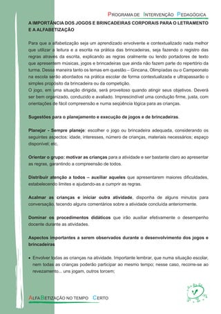 A IMPORTÂNCIA DOS JOGOS E BRINCADEIRAS CORPORAIS PARA O LETRAMENTO
E A ALFABETIZAÇÃO
Para que a alfabetização seja um aprendizado envolvente e contextualizado nada melhor
que utilizar a leitura e a escrita na prática das brincadeiras, seja fazendo o registro das
regras através da escrita, explicando as regras oralmente ou lendo portadores de texto
que apresentem músicas, jogos e brincadeiras que ainda não fazem parte do repertório da
turma. Dessa maneira tanto os temas em questão – Gincana, Olimpíadas ou o Campeonato
na escola serão abordados na prática escolar de forma contextualizada e ultrapassarão o
simples propósito da brincadeira ou da competição.
O jogo, em uma situação dirigida, será proveitoso quando atingir seus objetivos. Deverá
ser bem organizado, conduzido e avaliado. Imprescindível uma condução ﬁrme, justa, com
orientações de fácil compreensão e numa seqüência lógica para as crianças.
Sugestões para o planejamento e execução de jogos e de brincadeiras.
Planejar - Sempre planeje: escolher o jogo ou brincadeira adequada, considerando os
seguintes aspectos: idade, interesses, número de crianças, materiais necessários; espaço
disponível; etc.
Orientar o grupo: motivar as crianças para a atividade e ser bastante claro ao apresentar
as regras, garantindo a compreensão de todos.
Distribuir atenção a todos – auxiliar aqueles que apresentarem maiores diﬁculdades,
estabelecendo limites e ajudando-as a cumprir as regras.
Acalmar as crianças e iniciar outra atividade, disponha de alguns minutos para
conversação, tecendo alguns comentários sobre a atividade concluída anteriormente.
Dominar os procedimentos didáticos que irão auxiliar efetivamente o desempenho
docente durante as atividades.
Aspectos importantes a serem observados durante o desenvolvimento dos jogos e
brincadeiras
Envolver todas as crianças na atividade. Importante lembrar, que numa situação escolar,•
nem todas as crianças poderão participar ao mesmo tempo; nesse caso, recorre-se ao
revezamento... uns jogam, outros torcem;
 