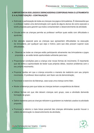 A IMPORTÂNCIA DOS JOGOS E BRINCADEIRAS CORPORAIS PARA O LETRAMENTO
E A ALFABETIZAÇÃO - CONTINUAÇÃO
Estimular a participação de todas as crianças nos jogos e brincadeiras. É interessante que•
o professor realize uma demonstração com ajuda de alguns alunos de como executar a
tarefa proposta para garantir que todos compreendam o desenvolvimento da atividade;
Circular entre as crianças permite ao professor veriﬁcar quais estão com diﬁculdade e•
ajudá-las;
Dar atenção especial para as crianças que apresentem diﬁculdades na execução•
da brincadeira, por qualquer que seja o motivo, para que elas possam superar suas
diﬁculdades;
Observar se todas as crianças estão participando ativamente nas brincadeiras e jogos•
propostos e, se estão tendo oportunidade suﬁciente para isso;
Proporcionar condições para a criança criar novas formas de movimento. É importante•
que ela tenha a oportunidade de testar suas próprias idéias, resolver problemas com o
seu próprio movimento;
Propiciar tarefas em que a criança encontre a maneira de realizá-la com seu próprio•
movimento. O professor deve explicar, sem fazer uso da demonstração;
Favorecer o exercício da liderança, caso surja uma criança como líder;•
Mudar a liderança para que todas as crianças tenham a experiência de liderar;•
Utilizar formas em que não deixem crianças sem grupo, caso a atividade demande•
formação de grupo;
Deﬁnir maneiras para as crianças retirarem e guardarem os materiais usados na atividade•
proposta;
Promover o retorno o mais breve possível das crianças eliminadas quando houver o•
critério de eliminação no desenvolvimento da atividade;
 