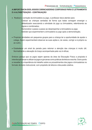 A IMPORTÂNCIA DOS JOGOS E BRINCADEIRAS CORPORAIS PARA O LETRAMENTO
E A ALFABETIZAÇÃO - CONTINUAÇÃO
Realizar a correção da brincadeira ou jogo, o professor deve atentar para:•
Colocar as crianças sentadas de forma que todas consigam enxergar o.
alfabetizador executando a atividade do jogo ou brincadeira, relembrando as
regras e combinados;
Demonstrar o passo a passo ao desempenhar a brincadeira ou jogo;.
Solicitar que experimentem a brincadeira ou jogo após a demonstração;.
.
Propiciar atividades em pequenos grupos para a criança ter a oportunidade de ajudar o•
colega. Assim experimentará observar as suas ações e, às vezes, corrigir a si próprio ou
ao outro.
Estabelecer um sinal de parada para retomar a atenção das crianças é muito útil.•
Normalmente a elevação do braço acompanhada pela voz é eﬁcaz.
Embora pareça que os jogos sejam apenas da área da Educação Física a proposta é
interdisciplinarizar e utilizar os jogos e gincanas como práticas de leitura e escrita. Outro ponto
a ressaltar é a importância do trabalho sobre os procedimentos dos jogos e brincadeiras no
formato de texto instrucional, com propósito de leitura e discussão coletiva.
 
