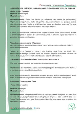 SUGESTÕES DE PRÁTICAS PARA GINCANAS E JOGOS DIVERTIDOS EM GRUPOS
Minha tia foi à Espanha
Objetivo: memorização
Material: nenhum
Desenvolvimento: Forme um círculo (ou determine uma ordem de participantes).
O primeiro começa “Minha tia foi à Espanha e trouxe um chapéu” (ou qualquer objeto).
O próximo dever dizer “Minha tia foi à Espanha e trouxe um chapéu e uma meia” (ou seja,
repete o que o primeiro disse e acrescenta seu próprio objeto).
E assim, sucessivamente. Quem errar sai do jogo. Assim o último que conseguir lembrar
a ordem completa de objetos é o vencedor (ou pode-se encerrar o jogo ao perceber os
primeiros sinais de desinteresse).
Variações para aumentar a diﬁculdade:
O próximo objeto a ser citado deve começar com a letra seguinte no alfabeto, da letra
inicial do objeto anterior:
“Minha tia foi à Espanha e trouxe...” um Abacate, uma Bolsa, um Cinto, etc...
Ou você pode restringir o tipo de coisa, por exemplo, só pode usar nomes de ﬂores, ou
nomes de frutas, ou visíveis no local onde estão fazendo a brincadeira.
Variações da brincadeira Minha tia foi à Espanha: Meu nome é...
Use esse jogo para lembrar os nomes das pessoas de um grupo.
O primeiro diz “Eu me chamo...” (e diz o seu nome) o seguinte deverá dizer “Eu me chamo...”
o nome do primeiro seguido do seu próprio.
Cada pessoa pode também acrescentar um gesto ao nome, assim o seguinte deverá repetir
todos os nomes com os gestos correspondentes antes de acrescentar o seu próprio.
Pega-pega, Pique- pega ou Pique
Fonte: folclore brasileiro
Objetivo: integração
Material: nenhum
Desenvolvimento: uma pessoa é escolhida ou sorteada para ser o pegador. Ela corre atrás
de seus colegas, que para se salvar, deve fugir ou se refugiar no local escolhido para ser o
“pique” (um banco ou outro local determinado). Quem for pego passa a ser o pegador e a
brincadeira continua.
 
