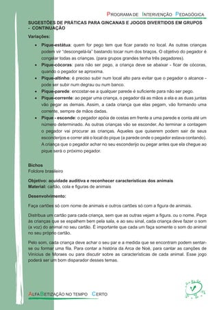 SUGESTÕES DE PRÁTICAS PARA GINCANAS E JOGOS DIVERTIDOS EM GRUPOS
- CONTINUAÇÃO
Variações:
Pique-estátua• : quem for pego tem que ﬁcar parado no local. As outras crianças
podem vir “descongelá-la” bastando tocar num dos braços. O objetivo do pegador é
congelar todas as crianças. (para grupos grandes tenha três pegadores).
Pique-cócoras• : para não ser pego, a criança deve se abaixar - ﬁcar de cócoras,
quando o pegador se aproxima.
Pique-altinho• : é preciso subir num local alto para evitar que o pegador o alcance -
pode ser subir num degrau ou num banco.
Pique-parede• : encostar-se a qualquer parede é suﬁciente para não ser pego.
Pique-corrente• : ao pegar uma criança, o pegador dá as mãos a ela e as duas juntas
vão pegar as demais. Assim, a cada criança que elas pegam, vão formando uma
corrente, sempre de mãos dadas.
Pique - esconde• : o pegador apóia de costas em frente a uma parede e conta até um
número determinado. As outras crianças vão se esconder. Ao terminar a contagem
o pegador vai procurar as crianças. Aqueles que quiserem podem sair de seus
esconderijos e correr até o local do pique (a parede onde o pegador estava contando).
A criança que o pegador achar no seu esconderijo ou pegar antes que ela chegue ao
pique será o próximo pegador.
Bichos
Folclore brasileiro
Objetivo: acuidade auditiva e reconhecer características dos animais
Material: cartão, cola e ﬁguras de animais
Desenvolvimento:
Faça cartões só com nome de animais e outros cartões só com a ﬁgura de animais.
Distribua um cartão para cada criança, sem que as outras vejam a ﬁgura. ou o nome. Peça
às crianças que se espalhem bem pela sala, e ao seu sinal, cada criança deve fazer o som
(a voz) do animal no seu cartão. É importante que cada um faça somente o som do animal
no seu próprio cartão.
Pelo som, cada criança deve achar o seu par e a medida que se encontram podem sentar-
se ou formar uma ﬁla. Para contar a história da Arca de Noé, para cantar as canções de
Vinícius de Moraes ou para discutir sobre as características de cada animal. Esse jogo
poderá ser um bom disparador desses temas.
 