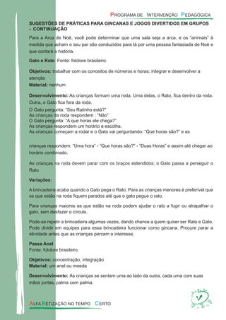 SUGESTÕES DE PRÁTICAS PARA GINCANAS E JOGOS DIVERTIDOS EM GRUPOS
- CONTINUAÇÃO
Para a Arca de Noé, você pode determinar que uma sala seja a arca, e os “animais” à
medida que acham o seu par são conduzidos para lá por uma pessoa fantasiada de Noé e
que contará a história.
Gato e Rato Fonte: folclore brasileiro.
Objetivos: trabalhar com os conceitos de números e horas; integrar e desenvolver a
atenção
Material: nenhum
Desenvolvimento: As crianças formam uma roda. Uma delas, o Rato, ﬁca dentro da roda.
Outra, o Gato ﬁca fora da roda.
O Gato pergunta: “Seu Ratinho está?”
As crianças da roda respondem : “Não”
O Gato pergunta: “A que horas ele chega?”
As crianças respondem um horário a escolha.
As crianças começam a rodar e o Gato vai perguntando: “Que horas são?” e as
crianças respondem: “Uma hora” - “Que horas são?” - “Duas Horas” e assim até chegar ao
horário combinado.
As crianças na roda devem parar com os braços estendidos; o Gato passa a perseguir o
Rato.
Variações:
A brincadeira acaba quando o Gato pega o Rato. Para as crianças menores é preferível que
os que estão na roda ﬁquem parados até que o gato pegue o rato.
Para crianças maiores as que estão na roda podem ajudar o rato a fugir ou atrapalhar o
gato, sem desfazer o círculo.
Pode-se repetir a brincadeira algumas vezes, dando chance a quem quiser ser Rato e Gato.
Pode dividir em equipes para essa brincadeira funcionar como gincana. Procure parar a
atividade antes que as crianças percam o interesse.
Passa Anel
Fonte: folclore brasileiro
Objetivos: concentração, integração
Material: um anel ou moeda
Desenvolvimento: As crianças se sentam uma ao lado da outra, cada uma com suas
mãos juntas, palma com palma.
 