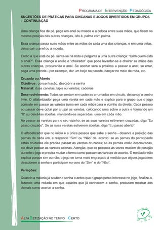 SUGESTÕES DE PRÁTICAS PARA GINCANAS E JOGOS DIVERTIDOS EM GRUPOS
- CONTINUAÇÃO
Uma criança ﬁca de pé, pega um anel ou moeda e a coloca entre suas mãos, que ﬁcam na
mesma posição das outras crianças, isto é, palma com palma.
Essa criança passa suas mãos entre as mãos de cada uma das crianças, e em uma delas,
deixa cair o anel ou a moeda.
Então a que está de pé, senta-se na roda e pergunta a uma outra criança: “Com quem está
o anel?”. Essa criança é então o “cheirador” que pode levantar-se e cheirar as mãos das
outras crianças, procurando o anel. Se acertar será a próxima a passar o anel; se errar,
paga uma prenda - por exemplo, dar um beijo na parede, dançar no meio da roda, etc.
Cruzado ou Aberto
Objetivos: concentração, descobrir a senha
Material: duas canetas, lápis ou varetas; cadeiras
Desenvolvimento: Todos se sentam em cadeiras arrumadas em círculo, deixando o centro
livre. O alfabetizador pega uma vareta em cada mão e explica para o grupo que o jogo
consiste em passar as varetas (uma em cada mão) para o vizinho da direita: Cada pessoa
ao passar deve optar por cruzar as varetas, colocando uma sobre a outra e formando um
“X” ou deixá-las abertas, mantendo-as separadas, uma em cada mão.
Ao passar as varetas para o seu vizinho, se as suas varetas estiverem cruzadas, diga “Eu
passo cruzado”. Se as suas varetas estiverem abertas, diga “Eu passo aberto”.
O alfabetizador que no início é a única pessoa que sabe a senha - observa a posição das
pernas de cada um, e responde “Sim” ou “Não” de, acordo: se as pernas do participante
estão cruzadas ele precisa passar as varetas cruzadas; se as pernas estão descruzadas,
ele deve passar as varetas abertas. Atenção, que as pessoas às vezes mudam de posição
durante o jogo e precisa mudar a forma como passam as varetas de acordo. O mediador não
explica porque sim ou não; o jogo se torna mais engraçado à medida que alguns jogadores
descobrem a senha e participam no coro do “Sim” e do “Não”.
Variações:
Quando a maioria já souber a senha e antes que o grupo perca interesse no jogo, ﬁnalize-o,
fazendo uma rodada em que aqueles que já conhecem a senha, procuram mostrar aos
demais como acertar a senha.
 