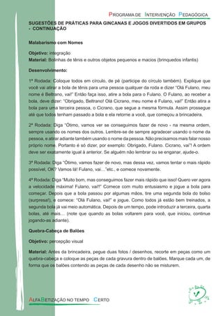SUGESTÕES DE PRÁTICAS PARA GINCANAS E JOGOS DIVERTIDOS EM GRUPOS
- CONTINUAÇÃO
Malabarismo com Nomes
Objetivo: integração
Material: Bolinhas de tênis e outros objetos pequenos e macios (brinquedos infantis)
Desenvolvimento:
1ª Rodada: Coloque todos em círculo, de pé (participe do círculo também). Explique que
você vai atirar a bola de tênis para uma pessoa qualquer da roda e dizer “Olá Fulano, meu
nome é Beltrano, vai!” Então faça isso, atire a bola para o Fulano. O Fulano, ao receber a
bola, deve dizer: “Obrigado, Beltrano! Olá Cicrano, meu nome é Fulano, vai!” Então atira a
bola para uma terceira pessoa, o Cicrano, que segue a mesma fórmula. Assim prossegue
até que todos tenham passado a bola e ela retorne a você, que começou a brincadeira.
2ª Rodada: Diga “Ótimo, vamos ver se conseguimos fazer de novo - na mesma ordem,
sempre usando os nomes dos outros. Lembre-se de sempre agradecer usando o nome da
pessoa, e atirar adiante também usando o nome da pessoa. Não precisamos mais falar nosso
próprio nome. Portanto é só dizer, por exemplo: Obrigado, Fulano. Cicrano, vai”! A ordem
deve ser exatamente igual à anterior. Se alguém não lembrar ou se enganar, ajude-o.
3ª Rodada: Diga “Ótimo, vamos fazer de novo, mas dessa vez, vamos tentar o mais rápido
possível, OK? Vamos lá! Fulano, vai…”etc., e comece novamente.
4ª Rodada: Diga “Muito bom, mas conseguimos fazer mais rápido que isso! Quero ver agora
a velocidade máxima! Fulano, vai!!” Comece com muito entusiasmo e jogue a bola para
começar. Depois que a bola passou por algumas mãos, tire uma segunda bola do bolso
(surpresa!), e comece: “Olá Fulano, vai!” e jogue. Como todos já estão bem treinados, a
segunda bola já vai meio automática. Depois de um tempo, pode introduzir a terceira, quarta
bolas, até mais… (note que quando as bolas voltarem para você, que iniciou, continue
jogando-as adiante).
Quebra-Cabeça de Balões
Objetivo: percepção visual
Material: Antes da brincadeira, pegue duas fotos / desenhos, recorte em peças como um
quebra-cabeça e coloque as peças de cada gravura dentro de balões. Marque cada um, de
forma que os balões contendo as peças de cada desenho não se misturem.
 