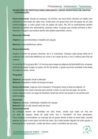 SUGESTÕES DE PRÁTICAS PARA GINCANAS E JOGOS DIVERTIDOS EM GRUPOS
- CONTINUAÇÃO
Desenvolvimento: Divida as crianças, no mínimo, em dois times. Amarre um balão com
barbante no tornozelo de cada uma. Cuide para um grupo ﬁcar com as peças de um dos
quebra-cabeças, e outro grupo com as peças de outro. No JÁ! os participantes tentam
estourar os balões dos adversários, pisando neles. O grupo que montar primeiro a foto /
desenho / imagem que estava dentro dos balões oponentes, vence.
Basquete Ultimate
Objetivo: psicomotricidade e trabalho em equipe
Material: listas telefônicas velhas
Desenvolvimento:
Separe a turma em grupos menores, de 2 a 4 pessoas. Coloque cada grupo atrás de 2
cadeiras com uma lista telefônica em cima e um cesto de lixo a uns 3 metros para trás da
cadeira.
Ao sinal de JÀ! os grupos têm 1-2 minutos para rasgar as páginas da lista telefônica, amassar
bolinhas de papel e jogar no cesto. Ao ﬁm do tempo, o grupo que tiver acertado mais bolas
de papel no cesto, vence.
Pinguebol
Objetivo: percepção visual e atenção
Material: Raquetes e bolas de pingue-pongue
Desenvolvimento: Joga-se como beisebol: O lançador lança a bola ao batedor. O
arremessador tem duas chances para acertar a bola, ou sair fora do jogo. As outras
regras seguem como um jogo de beisebol, tendo de correr nas bases e nos pontos pré-
determinados.
Queimada
Objetivo: atenção, mobilidade, trabalho em equipe
Material: bola ou até mesmo bola de meia
Desenvolvimento
As crianças devem ser divididas em dois times, sendo que cada um ﬁca em
um lado do espaço. Atrás de cada time, ﬁca o “cemitério” do time adversário.
Para começar a brincadeira, as crianças de um grupo atiram a bola no outro lado, usando
apenas as mãos e sem pisar na linha do meio. Se a bola acertar alguém do outro grupo, o
participante foi “queimado”, então ele deve ir para o cemitério de seu time.
 