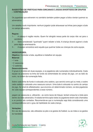 SUGESTÕES DE PRÁTICAS PARA GINCANAS E JOGOS DIVERTIDOS EM GRUPOS
- CONTINUAÇÃO
Os jogadores que estiverem no cemitério também podem pegar a bola e tentar queimar os
adversários.
Um detalhe muito importante: nenhum jogador pode atravessar as linhas para pegar a bola
no campo adversário.
Regras:
A cabeça é região neutra. Quem for atingido nessa parte do corpo não vai para o1 -
cemitério.
Será considerado “queimado” quem rebater a bola. A criança deverá agarrar a bola2 -
para depois arremessá-la.
A equipe vencedora será aquela que queimar todas as crianças da outra equipe.3 -
VASSOUROBOL
Objetivo: Controlar a bola, equilibrar e trabalhar em equipe.
Material:
• 1 bola
• 2 vassouras
• 2 cadeiras
Desenvolvimento
O grupo é dividido em duas equipes, e os jogadores são numerados individualmente. Cada
equipe se posiciona na linha de fundo da extremidade do campo de jogo, um ao lado do
outro, na ordem da numeração feita.
Sobre cada linha de fundo é colocada uma cadeira, que servirá como gol ou meta, e sobre
cada cadeira é colocada uma vassoura comum. Uma bola é colocada no centro do campo
de jogo. Ao sinal do alfabetizador, que enuncia um determinado número, os dois jogadores
de cada equipe correspondentes a esse número.
pegam as vassouras e, utilizando - as como tacos de hóquei, tentam empurrar a bola para
dentro da meta adversária. A rodada termina após todos os jogadores terem sido chamados
e os pontos são contados. Recomenda-se que a numeração seja feita considerando uma
correspondência com o grau de habilidade de cada criança.
Variações
Em vez de vassouras, são utilizados os pés e os gestos do futebol, ou as mãos e os gestos
do handebol.
 
