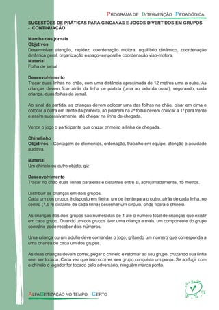 SUGESTÕES DE PRÁTICAS PARA GINCANAS E JOGOS DIVERTIDOS EM GRUPOS
- CONTINUAÇÃO
Marcha dos jornais
Objetivos
Desenvolver atenção, rapidez, coordenação motora, equilíbrio dinâmico, coordenação
dinâmica geral, organização espaço-temporal e coordenação viso-motora.
Material
Folha de jornal
Desenvolvimento
Traçar duas linhas no chão, com uma distância aproximada de 12 metros uma a outra. As
crianças devem ﬁcar atrás da linha de partida (uma ao lado da outra), segurando, cada
criança, duas folhas de jornal.
Ao sinal de partida, as crianças devem colocar uma das folhas no chão, pisar em cima e
colocar a outra em frente da primeira, ao pisarem na 2ª folha devem colocar a 1ª para frente
e assim sucessivamente, até chegar na linha de chegada.
Vence o jogo o participante que cruzar primeiro a linha de chegada.
Chinelinho
Objetivos – Contagem de elementos, ordenação, trabalho em equipe, atenção e acuidade
auditiva.
Material
Um chinelo ou outro objeto, giz
Desenvolvimento
Traçar no chão duas linhas paralelas e distantes entre si, aproximadamente, 15 metros.
Distribuir as crianças em dois grupos.
Cada um dos grupos é disposto em ﬁleira, um de frente para o outro, atrás de cada linha, no
centro (7,5 m distante de cada linha) desenhar um círculo, onde ﬁcará o chinelo.
As crianças dos dois grupos são numeradas de 1 até o número total de crianças que existir
em cada grupo. Quando um dos grupos tiver uma criança a mais, um componente do grupo
contrário pode receber dois números.
Uma criança ou um adulto deve comandar o jogo, gritando um número que corresponda a
uma criança de cada um dos grupos.
As duas crianças devem correr, pegar o chinelo e retornar ao seu grupo, cruzando sua linha
sem ser tocada. Cada vez que isso ocorrer, seu grupo conquista um ponto. Se ao fugir com
o chinelo o jogador for tocado pelo adversário, ninguém marca ponto.
 