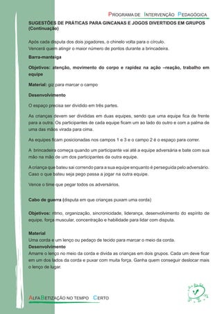 SUGESTÕES DE PRÁTICAS PARA GINCANAS E JOGOS DIVERTIDOS EM GRUPOS
(Continuação)
Após cada disputa dos dois jogadores, o chinelo volta para o círculo.
Vencerá quem atingir o maior número de pontos durante a brincadeira.
Barra-manteiga
Objetivos: atenção, movimento do corpo e rapidez na ação –reação, trabalho em
equipe
Material: giz para marcar o campo
Desenvolvimento
O espaço precisa ser dividido em três partes.
As crianças devem ser divididas em duas equipes, sendo que uma equipe ﬁca de frente
para a outra. Os participantes de cada equipe ﬁcam um ao lado do outro e com a palma de
uma das mãos virada para cima.
As equipes ﬁcam posicionadas nos campos 1 e 3 e o campo 2 é o espaço para correr.
A brincadeira começa quando um participante vai até a equipe adversária e bate com sua
mão na mão de um dos participantes da outra equipe.
Acriança que bateu sai correndo para a sua equipe enquanto é perseguida pelo adversário.
Caso o que bateu seja pego passa a jogar na outra equipe.
Vence o time que pegar todos os adversários.
Cabo de guerra (disputa em que crianças puxam uma corda)
Objetivos: ritmo, organização, sincronicidade, liderança, desenvolvimento do espírito de
equipe, força muscular, concentração e habilidade para lidar com disputa.
Material
Uma corda e um lenço ou pedaço de tecido para marcar o meio da corda.
Desenvolvimento
Amarre o lenço no meio da corda e divida as crianças em dois grupos. Cada um deve ﬁcar
em um dos lados da corda e puxar com muita força. Ganha quem conseguir deslocar mais
o lenço de lugar.
 