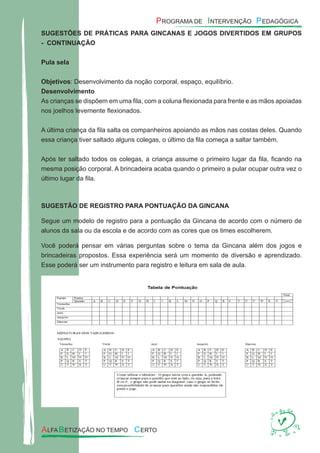 SUGESTÕES DE PRÁTICAS PARA GINCANAS E JOGOS DIVERTIDOS EM GRUPOS
- CONTINUAÇÃO
Pula sela
Objetivos: Desenvolvimento da noção corporal, espaço, equilíbrio.
Desenvolvimento
As crianças se dispõem em uma ﬁla, com a coluna ﬂexionada para frente e as mãos apoiadas
nos joelhos levemente ﬂexionados.
A última criança da ﬁla salta os companheiros apoiando as mãos nas costas deles. Quando
essa criança tiver saltado alguns colegas, o último da ﬁla começa a saltar também.
Após ter saltado todos os colegas, a criança assume o primeiro lugar da ﬁla, ﬁcando na
mesma posição corporal. A brincadeira acaba quando o primeiro a pular ocupar outra vez o
último lugar da ﬁla.
SUGESTÃO DE REGISTRO PARA PONTUAÇÃO DA GINCANA
Segue um modelo de registro para a pontuação da Gincana de acordo com o número de
alunos da sala ou da escola e de acordo com as cores que os times escolherem.
Você poderá pensar em várias perguntas sobre o tema da Gincana além dos jogos e
brincadeiras propostos. Essa experiência será um momento de diversão e aprendizado.
Esse poderá ser um instrumento para registro e leitura em sala de aula.
 