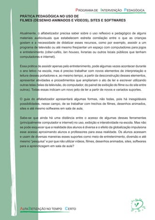 PRÁTICA PEDAGÓGICA NO USO DE
FILMES (DESENHO ANIMADOS E VÍDEOS), SITES E SOFTWARES
Atualmente, o alfabetizador precisa saber sobre o uso reﬂexivo e pedagógico de alguns
materiais audiovisuais que estabelecem estreita correlação entre o que as crianças
gostam e a necessidade de didatizar esses recursos, como por exemplo, assistir a um
programa de televisão ou até mesmo freqüentar um espaço com computadores para jogos
e entretenimento (ciber-cafés, lan houses, livrarias ou outros locais públicos que tenham
computadores e internet).
Essa prática de assistir apenas pelo entretenimento, pode algumas vezes acontecer durante
o ano letivo na escola, mas é preciso trabalhar com novos elementos de interpretação e
leitura desses portadores e, ao mesmo tempo, a partir da desconstrução desses elementos,
apresentar atividades e procedimentos que ampliariam o ato de ler e escrever utilizando
outras telas (telas da televisão, do computador, do painel de exibição do ﬁlme ou do site entre
outros). Todas essas indicam um novo jeito de ler a partir de novos e variados suportes.
O guia do alfabetizador apresentará algumas formas, não todas, pois há inesgotáveis
possibilidades, nesse campo, de se trabalhar com trechos de ﬁlmes, desenhos animados,
sites e até mesmo softwares em sala de aula.
Sabe-se que ainda há uma distância entre o acesso de algumas dessas ferramentas
(principalmente computador e internet) no uso, exibição e interatividade na escola. Mas não
se pode esquecer que a realidade dos alunos é diversa e o efeito da globalização impulsiona
esse acesso aproximando alunos e professores para essa realidade. Os alunos acessam
e usam de diversas maneiras esses suportes como meio de entretenimento, diversão e até
mesmo “pesquisa” e por que não utilizar vídeos, ﬁlmes, desenhos animados, sites, softwares
para a aprendizagem em sala de aula?
 