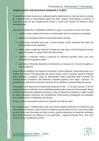 TRABALHANDO COM DESENHOS ANIMADOS E FILMES
O desenho animado deveria ser analisado aprofundadamente em sala de aula no sentido
de auxiliar a leitura e interpretação lógica dos fatos, enredo, personagens e cenários. A
proposta é mais do que simplesmente colocar a turma para assistir um desenho como
entretenimento.
Algumas competências e habilidades estarão em jogo no uso desse recurso, tais como:
contribuir para o desenvolvimento e a participação ativa da criança na sociedade;•
identiﬁcar a linguagem televisiva percebida pelas crianças;•
proporcionar situações para que o aluno perceba a forte presença dos meios de•
comunicação no seu cotidiano;
reﬂetir sobre o papel do desenho animado em sala aula e como ele pode contribuir•
para a formação e o desenvolvimento dos alunos;
conhecer e entender melhor a estrutura do desenho animado como uma nova•
dimensão da linguagem verbal;
reconhecer diferentes desenhos, envolvendo as crianças com o mundo imagético e•
sua importância.
Porque não se trabalhar com desenhos animados, contos clássicos, transmitidos pela tv ou
mesmo em vídeos? Principalmente nas séries iniciais, onde o universo infantil é invadido
pelas fantasias e imagens. Cabe ao alfabetizador saber aproveitar esse momento de
maneira eﬁcaz e produtiva, não utilizando o desenho apenas como “tapa – buracos “ ou
passatempos, ignorando o possível momento de se trabalhar a receptividade dos alunos.
A linguagem dos desenhos animados está presente no dia – a- dia das crianças, a ﬁm de
prepará–las para a enfrentar novas realidades geradas pelos meios de comunicação. Nesse
contexto e partindo da realidade dos alunos, é que os desenhos animados e vídeos (curtas
ou longa metragens) precisam ser considerados instrumentos privilegiados de ampliação
dos conhecimentos e habilidades dos alunos.
De que maneira essa prática poderá ser realizada em sala de aula?
Em primeiro lugar, o alfabetizador junto aos alunos poderia selecionar os desenhos que
mais gostam de assistir ou até mesmo um desenho que se relacione com o tema do projeto
de sala. Após essa discussão em roda a turma, poderia selecionar os desenhos animados
para serem passados em vídeos ou tv (no caso Papa – Léguas & Coyote, Pica – Pau, Tom
& Jerry, Turma da Mônica e outros).
 
