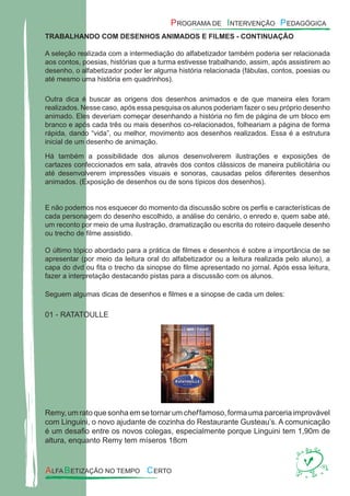 TRABALHANDO COM DESENHOS ANIMADOS E FILMES - CONTINUAÇÃO
A seleção realizada com a intermediação do alfabetizador também poderia ser relacionada
aos contos, poesias, histórias que a turma estivesse trabalhando, assim, após assistirem ao
desenho, o alfabetizador poder ler alguma história relacionada (fábulas, contos, poesias ou
até mesmo uma história em quadrinhos).
Outra dica é buscar as origens dos desenhos animados e de que maneira eles foram
realizados. Nesse caso, após essa pesquisa os alunos poderiam fazer o seu próprio desenho
animado. Eles deveriam começar desenhando a história no ﬁm de página de um bloco em
branco e após cada três ou mais desenhos co-relacionados, folheariam a página de forma
rápida, dando “vida”, ou melhor, movimento aos desenhos realizados. Essa é a estrutura
inicial de um desenho de animação.
Há também a possibilidade dos alunos desenvolverem ilustrações e exposições de
cartazes confeccionados em sala, através dos contos clássicos de maneira publicitária ou
até desenvolverem impressões visuais e sonoras, causadas pelos diferentes desenhos
animados. (Exposição de desenhos ou de sons típicos dos desenhos).
E não podemos nos esquecer do momento da discussão sobre os perﬁs e características de
cada personagem do desenho escolhido, a análise do cenário, o enredo e, quem sabe até,
um reconto por meio de uma ilustração, dramatização ou escrita do roteiro daquele desenho
ou trecho de ﬁlme assistido.
O último tópico abordado para a prática de ﬁlmes e desenhos é sobre a importância de se
apresentar (por meio da leitura oral do alfabetizador ou a leitura realizada pelo aluno), a
capa do dvd ou ﬁta o trecho da sinopse do ﬁlme apresentado no jornal. Após essa leitura,
fazer a interpretação destacando pistas para a discussão com os alunos.
Seguem algumas dicas de desenhos e ﬁlmes e a sinopse de cada um deles:
01 - RATATOULLE
Remy, um rato que sonha em se tornar um chef famoso, forma uma parceria improvável
com Linguini, o novo ajudante de cozinha do Restaurante Gusteau’s. A comunicação
é um desaﬁo entre os novos colegas, especialmente porque Linguini tem 1,90m de
altura, enquanto Remy tem míseros 18cm
 