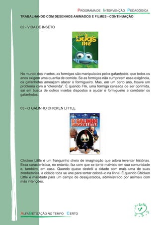 TRABALHANDO COM DESENHOS ANIMADOS E FILMES - CONTINUAÇÃO
02 - VIDA DE INSETO
No mundo dos insetos, as formigas são manipuladas pelos gafanhotos, que todos os
anos exigem uma quantia de comida. Se as formigas não cumprirem essa exigência,
os gafanhotos ameaçam atacar o formigueiro. Mas, em um certo ano, houve um
problema com a “oferenda”. É quando Flik, uma formiga cansada de ser oprimida,
sai em busca de outros insetos dispostos a ajudar o formigueiro a combater os
gafanhotos.
03 - O GALINHO CHICKEN LITTLE
Chicken Little é um franguinho cheio de imaginação que adora inventar histórias.
Essa característica, no entanto, faz com que se torne malvisto em sua comunidade
e, também, em casa. Quando quase destrói a cidade com mais uma de suas
zombetarias, a cidade toda se une para tentar colocá-lo na linha. É quando Chicken
Little é mandado para um campo de desajustados, administrado por animais com
más intenções.
 