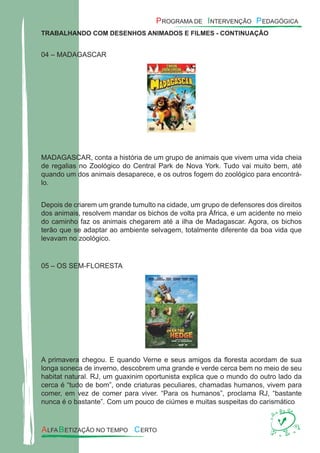 TRABALHANDO COM DESENHOS ANIMADOS E FILMES - CONTINUAÇÃO
04 – MADAGASCAR
MADAGASCAR, conta a história de um grupo de animais que vivem uma vida cheia
de regalias no Zoológico do Central Park de Nova York. Tudo vai muito bem, até
quando um dos animais desaparece, e os outros fogem do zoológico para encontrá-
lo.
Depois de criarem um grande tumulto na cidade, um grupo de defensores dos direitos
dos animais, resolvem mandar os bichos de volta pra África, e um acidente no meio
do caminho faz os animais chegarem até a ilha de Madagascar. Agora, os bichos
terão que se adaptar ao ambiente selvagem, totalmente diferente da boa vida que
levavam no zoológico.
05 – OS SEM-FLORESTA
A primavera chegou. E quando Verne e seus amigos da ﬂoresta acordam de sua
longa soneca de inverno, descobrem uma grande e verde cerca bem no meio de seu
habitat natural. RJ, um guaxinim oportunista explica que o mundo do outro lado da
cerca é “tudo de bom”, onde criaturas peculiares, chamadas humanos, vivem para
comer, em vez de comer para viver. “Para os humanos”, proclama RJ, “bastante
nunca é o bastante”. Com um pouco de ciúmes e muitas suspeitas do carismático
 