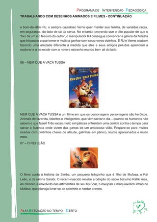 TRABALHANDO COM DESENHOS ANIMADOS E FILMES - CONTINUAÇÃO
e bom-de-lábia RJ, o sempre cauteloso Verne quer manter sua família, de variadas raças,
em segurança, do lado de cá da cerca. No entanto, provando que o dito popular de que o
“lixo de um é o tesouro do outro”, o manipulador RJ consegue convencer a galera da ﬂoresta
que há pouco o que temer e muito a ganhar com seus novos vizinhos. E RJ e Verne acabam
fazendo uma amizade diferente à medida que eles e seus amigos peludos aprendem a
explorar e a co-existir com o novo e estranho mundo bem ali do lado.
06 – NEM QUE A VACA TUSSA
NEM QUE A VACA TUSSA é um ﬁlme em que os personagens personagens são heróicos.
Animais de fazenda, falantes e inteligentes, que vêm salvar o dia... quando os humanos não
sabem o que fazer! Três vacas muito simpáticas enfrentam uma corrida contra o tempo para
salvar a fazenda onde vivem das garras de um ambicioso vilão. Prepare-se para muitas
risadas com pintinhos cheios de atitude, galinhas em pânico, touros apaixonados e muito
mais.
07 – O REI LEÃO
O ﬁlme conta a história de Simba, um pequeno leãozinho que é ﬁlho de Mufasa, o Rei
Leão, e da rainha Sarabi. O recém-nascido recebe a bênção do sábio babuíno Raﬁki mas,
ao crescer, é envolvido nas artimanhas de seu tio Scar, o invejoso e maquiavélico irmão de
Mufasa, que planeja livrar-se do sobrinho e herdar o trono.
 