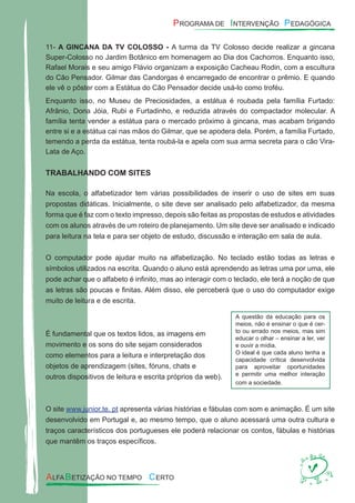 11- A GINCANA DA TV COLOSSO - A turma da TV Colosso decide realizar a gincana
Super-Colosso no Jardim Botânico em homenagem ao Dia dos Cachorros. Enquanto isso,
Rafael Morais e seu amigo Flávio organizam a exposição Cacheau Rodin, com a escultura
do Cão Pensador. Gilmar das Candorgas é encarregado de encontrar o prêmio. E quando
ele vê o pôster com a Estátua do Cão Pensador decide usá-lo como troféu.
Enquanto isso, no Museu de Preciosidades, a estátua é roubada pela família Furtado:
Afrânio, Dona Jóia, Rubi e Furtadinho, e reduzida através do compactador molecular. A
família tenta vender a estátua para o mercado próximo à gincana, mas acabam brigando
entre si e a estátua cai nas mãos do Gilmar, que se apodera dela. Porém, a família Furtado,
temendo a perda da estátua, tenta roubá-la e apela com sua arma secreta para o cão Vira-
Lata de Aço.
TRABALHANDO COM SITES
Na escola, o alfabetizador tem várias possibilidades de inserir o uso de sites em suas
propostas didáticas. Inicialmente, o site deve ser analisado pelo alfabetizador, da mesma
forma que é faz com o texto impresso, depois são feitas as propostas de estudos e atividades
com os alunos através de um roteiro de planejamento. Um site deve ser analisado e indicado
para leitura na tela e para ser objeto de estudo, discussão e interação em sala de aula.
O computador pode ajudar muito na alfabetização. No teclado estão todas as letras e
símbolos utilizados na escrita. Quando o aluno está aprendendo as letras uma por uma, ele
pode achar que o alfabeto é inﬁnito, mas ao interagir com o teclado, ele terá a noção de que
as letras são poucas e ﬁnitas. Além disso, ele perceberá que o uso do computador exige
muito de leitura e de escrita.
É fundamental que os textos lidos, as imagens em
movimento e os sons do site sejam considerados
como elementos para a leitura e interpretação dos
objetos de aprendizagem (sites, fóruns, chats e
outros dispositivos de leitura e escrita próprios da web).
O site www.junior.te. pt apresenta várias histórias e fábulas com som e animação. É um site
desenvolvido em Portugal e, ao mesmo tempo, que o aluno acessará uma outra cultura e
traços característicos dos portugueses ele poderá relacionar os contos, fábulas e histórias
que mantêm os traços especíﬁcos.
A questão da educação para os
meios, não é ensinar o que é cer-
to ou errado nos meios, mas sim
educar o olhar – ensinar a ler, ver
e ouvir a mídia.
O ideal é que cada aluno tenha a
capacidade crítica desenvolvida
para aproveitar oportunidades
e permitir uma melhor interação
com a sociedade.
 