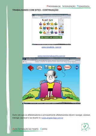 TRABALHANDO COM SITES - CONTINUAÇÃO
www.canalkids. com.br
www.meninomaluquinho.com.br
Outro site que os alfabetizadores e principalmente alfabetizandos devem navegar, acessar,
interagir, escrever e se divertir é o www.angela-lago.com.br
 