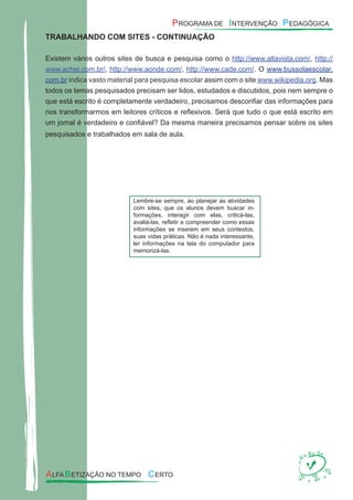 TRABALHANDO COM SITES - CONTINUAÇÃO
Existem vários outros sites de busca e pesquisa como o http://www.altavista.com/, http://
www.achei.com.br/, http://www.aonde.com/, http://www.cade.com/. O www.bussolaescolar.
com.br indica vasto material para pesquisa escolar assim com o site www.wikipedia.org. Mas
todos os temas pesquisados precisam ser lidos, estudados e discutidos, pois nem sempre o
que está escrito é completamente verdadeiro, precisamos desconﬁar das informações para
nos transformarmos em leitores críticos e reﬂexivos. Será que tudo o que está escrito em
um jornal é verdadeiro e conﬁável? Da mesma maneira precisamos pensar sobre os sites
pesquisados e trabalhados em sala de aula.
Lembre-se sempre, ao planejar as atividades
com sites, que os alunos devem buscar in-
formações, interagir com elas, criticá-las,
avaliá-las, reﬂetir e compreender como essas
informações se inserem em seus contextos,
suas vidas práticas. Não é nada interessante,
ler informações na tela do computador para
memorizá-las.
 