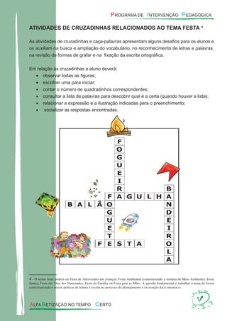 ATIVIDADES DE CRUZADINHAS RELACIONADOS AO TEMA FESTA14
As atividades de cruzadinhas e caça-palavras apresentam alguns desaﬁos para os alunos e
os auxiliam na busca e ampliação do vocabulário, no reconhecimento de letras e palavras,
na revisão de formas de grafar e na ﬁxação da escrita ortográﬁca.
Em relação às cruzadinhas o aluno deverá:
observar todas as ﬁguras;•
escolher uma para iniciar;•
contar o número de quadradinhos correspondentes;•
consultar a lista de palavras para descobrir qual é a certa (quando houver a lista);•
relacionar a expressão e a ilustração indicadas para o preenchimento;•
socializar as respostas encontradas.•
4 - O termo festa poderá ser Festa de Aniversário das crianças, Festa Ambiental (comemorando a semana do Meio Ambiente), Festa
Junina, Festa dos Dias dos Namorados, Festa da Família ou Festa para as Mães. A questão fundamental é trabalhar o tema de forma
contextualizada e inserir práticas de leitura e escrita no processo do planejamento e excecução da(s) mesma(s).
 