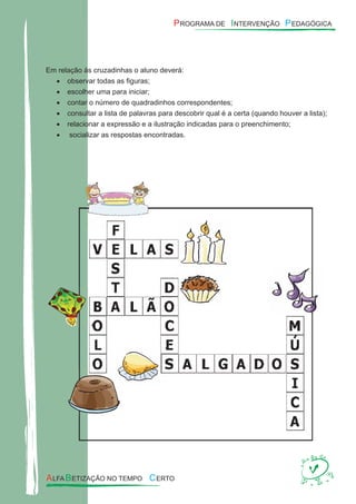 Em relação às cruzadinhas o aluno deverá:
observar todas as ﬁguras;•
escolher uma para iniciar;•
contar o número de quadradinhos correspondentes;•
consultar a lista de palavras para descobrir qual é a certa (quando houver a lista);•
relacionar a expressão e a ilustração indicadas para o preenchimento;•
socializar as respostas encontradas.•
 
