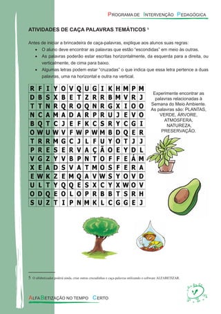 ATIVIDADES DE CAÇA PALAVRAS TEMÁTICOS25
Antes de iniciar a brincadeira de caça-palavras, explique aos alunos suas regras:
O aluno deve encontrar as palavras que estão “escondidas” em meio às outras.•
As palavras poderão estar escritas horizontalmente, da esquerda para a direita, ou•
verticalmente, de cima para baixo.
Algumas letras podem estar “cruzadas” o que indica que essa letra pertence a duas•
palavras, uma na horizontal e outra na vertical.
Experimente encontrar as
palavras relacionadas à
Semana do Meio Ambiente.
As palavras são: PLANTAS,
VERDE, ÁRVORE,
ATMOSFERA,
NATUREZA,
PRESERVAÇÃO.
5 O alfabetizador poderá ainda, criar outras cruzadinhas e caça-palavras utilizando o software ALFABETIZAR.
 
