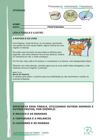 ATIVIDADE
NOME:_______________________________________________
DATA:_____________________ PROFESSORA:_____________
LEIA A FÁBULA E ILUSTRE :
A RAPOSA E AS UVAS
Uma Raposa, morta de fome, viu ao passar, pendurada
nas grades de uma viçosa videira, alguns cachos de uvas
negras e maduras.
xxxx
Ela então usou de todos os seus dotes e artifícios para
pegá-las, mas como estavam fora do seu alcance, acabou
se cansando em vão, e nada conseguiu.
xxxx
Por ﬁm deu meia volta e foi embora, e consolando a si mesma, meio desapontada disse:
xxxx
Olhando com mais atenção, percebo agora que as uvas estão todas estragadas, e não
maduras como eu imaginei, a princípio.
Autor: Esopo
Moral da História:
O vaidoso abre assim o caminho para sua infelicidade ao não reconhecer e aceitar as
próprias limitações.
REESCREVA ESSA FÁBULA, UTILIZANDO OUTROS ANIMAIS E
OUTRAS FRUTAS, POR EXEMPLO:
O MACACO E AS BANANAS
A TARTARUGA E A MELANCIA
O CACHORRO E AS MANGAS
 