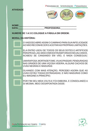 ATIVIDADE
NOME:_______________________________________________
DATA:_____________________ PROFESSORA:_____________
NUMERE DE 1 A 5 E COLOQUE A FÁBULA EM ORDEM:
MORAL DA HISTÓRIA:
O VAIDOSOABREASSIM O CAMINHO PARASUAINFELICIDADE
AO NÃO RECONHECER EACEITARAS PRÓPRIAS LIMITAÇÕES.
ELA ENTÃO USOU DE TODOS OS SEUS DOTES E ARTIFÍCIOS
PARAPEGÁ-LAS,MASCOMOESTAVAMFORADOSEUALCANCE,
ACABOU SE CANSANDO EM VÃO, E NADA CONSEGUIU.
UMARAPOSA,MORTADEFOME,VIUAOPASSAR,PENDURADAS
NAS GRADES DE UMA VIÇOSA VIDEIRA, ALGUNS CACHOS DE
UVAS NEGRAS E MADURAS
OLHANDO COM MAIS ATENÇÃO, PERCEBO AGORA QUE AS
UVAS ESTÃO TODAS ESTRAGADAS, E NÃO MADURAS COMO
EU IMAGINEI A PRINCÍPIO.
POR FIM DEU MEIA VOLTA E FOI EMBORA, E CONSOLANDO A
SI MESMA, MEIO DESAPONTADA DISSE:
 