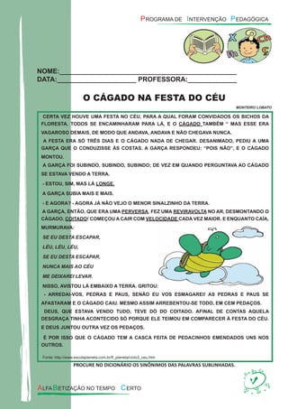 NOME:_______________________________________________
DATA:_____________________ PROFESSORA:_____________
O CÁGADO NA FESTA DO CÉU
MONTEIRO LOBATO
CERTA VEZ HOUVE UMA FESTA NO CÉU, PARA A QUAL FORAM CONVIDADOS OS BICHOS DA
FLORESTA. TODOS SE ENCAMINHARAM PARA LÁ, E O CÁGADO TAMBÉM “ MAS ESSE ERA
VAGAROSO DEMAIS, DE MODO QUE ANDAVA, ANDAVA E NÃO CHEGAVA NUNCA.
A FESTA ERA SÓ TRÊS DIAS E O CÁGADO NADA DE CHEGAR. DESANIMADO, PEDIU A UMA
GARÇA QUE O CONDUZISSE ÀS COSTAS. A GARÇA RESPONDEU: “POIS NÃO”, E O CÁGADO
MONTOU.
A GARÇA FOI SUBINDO, SUBINDO, SUBINDO; DE VEZ EM QUANDO PERGUNTAVA AO CÁGADO
SE ESTAVA VENDO A TERRA.
- ESTOU, SIM, MAS LÁ LONGE.
A GARÇA SUBIA MAIS E MAIS.
- E AGORA? - AGORA JÁ NÃO VEJO O MENOR SINALZINHO DA TERRA.
A GARÇA, ENTÃO, QUE ERA UMA PERVERSA, FEZ UMA REVIRAVOLTA NO AR, DESMONTANDO O
CÁGADO. COITADO! COMEÇOU A CAIR COM VELOCIDADE CADA VEZ MAIOR. E ENQUANTO CAÍA,
MURMURAVA:
SE EU DESTA ESCAPAR,
LÉU, LÉU, LÉU,
SE EU DESTA ESCAPAR,
NUNCA MAIS AO CÉU
ME DEIXAREI LEVAR.
NISSO, AVISTOU LÁ EMBAIXO A TERRA. GRITOU:
- ARREDAI-VOS, PEDRAS E PAUS, SENÃO EU VOS ESMAGAREI! AS PEDRAS E PAUS SE
AFASTARAM E O CÁGADO CAIU. MESMO ASSIM ARREBENTOU-SE TODO, EM CEM PEDAÇOS.
DEUS, QUE ESTAVA VENDO TUDO, TEVE DÓ DO COITADO. AFINAL DE CONTAS AQUELA
DESGRAÇA TINHA ACONTECIDO SÓ PORQUE ELE TEIMOU EM COMPARECER À FESTA DO CÉU.
E DEUS JUNTOU OUTRA VEZ OS PEDAÇOS.
É POR ISSO QUE O CÁGADO TEM A CASCA FEITA DE PEDACINHOS EMENDADOS UNS NOS
OUTROS.
Fonte: http://www.escolaplaneta.com.br/ﬂ_planeta/ciclo3_ceu.htm
PROCURE NO DICIONÁRIO OS SINÔNIMOS DAS PALAVRAS SUBLINHADAS.
VELOCIDADE CADA VEZ MAIOR. E ENQUANTO CAÍA,
NISSO, AVISTOU LÁ EMBAIXO A TERRA. GRITOU:
- ARREDAI-VOS, PEDRAS E PAUS, SENÃO EU VOS ESMAGAREI! AS PEDRAS E PAUS SE
 