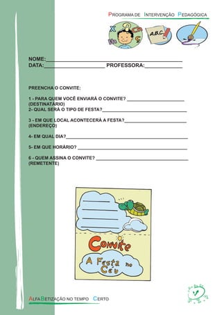 NOME:_______________________________________________
DATA:_____________________ PROFESSORA:_____________
PREENCHA O CONVITE:
1 - PARA QUEM VOCÊ ENVIARÁ O CONVITE? _______________________
(DESTINATÁRIO)
2- QUAL SERÁ O TIPO DE FESTA?__________________________________
3 - EM QUE LOCAL ACONTECERÁ A FESTA?_________________________
(ENDEREÇO)
4- EM QUAL DIA?_________________________________________________
5- EM QUE HORÁRIO? ____________________________________________
6 - QUEM ASSINA O CONVITE? _____________________________________
(REMETENTE)
 
