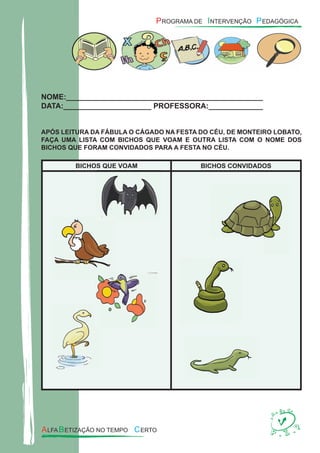 NOME:_______________________________________________
DATA:_____________________ PROFESSORA:_____________
APÓS LEITURA DA FÁBULA O CÁGADO NA FESTA DO CÉU, DE MONTEIRO LOBATO,
FAÇA UMA LISTA COM BICHOS QUE VOAM E OUTRA LISTA COM O NOME DOS
BICHOS QUE FORAM CONVIDADOS PARA A FESTA NO CÉU.
BICHOS QUE VOAM BICHOS CONVIDADOS
 