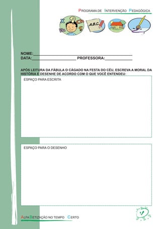 NOME:_______________________________________________
DATA:_____________________ PROFESSORA:_____________
APÓS LEITURA DA FÁBULA O CÁGADO NA FESTA DO CÉU, ESCREVA A MORAL DA
HISTÓRIA E DESENHE DE ACORDO COM O QUE VOCÊ ENTENDEU:
ESPAÇO PARA ESCRITA
ESPAÇO PARA O DESENHO
 