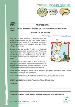 NOME:_______________________________________________
DATA:_____________________ PROFESSORA:_____________
APÓS A LEITURA DA FÁBULA A LEBRE E A TARTARUGA INVENTE UM OUTRO
FINAL:
A LEBRE E A TARTARUGA
atribuída a Esopo e recontada por Jean de La Fontaine
Certo dia, a lebre desaﬁou a tartaruga para uma
corrida, argumentando que era mais rápida e que a
tartaruga nunca a venceria. A tartaruga começou a
treinar enquanto era observada pela lebre, que ria dos
esforços da tartaruga.
Chegou o dia da corrida. A lebre e a tartaruga
posicionaram-se e, após o sinal, partiram. A tartaruga
estava correndo o mais rapidamente que conseguia,
mas foi ultrapassada pela lebre que, visto já estar a
uma longa distância da sua concorrente, se deitou a
dormir.
Enquanto a lebre dormia, não se dava conta que a
tartaruga ia aproximando mais rapidamente da linha de
chegada. Quando acordou, a lebre, horrorizada, viu que
a tartaruga estava muito perto da linha de chegada.
Assim, a lebre começou a correr o mais depressa que pode, tentando a todo o custo
ultrapassar a tartaruga. Não conseguiu.
Após a vitória da tartaruga, todos foram festejar com ela, e ninguém falou à lebre.
DE QUE MANEIRA VOCÊ MODIFICARIA O FINAL DA FÁBULA?
ESCREVA:
PESQUISE OUTRAS FÁBULAS QUE TRATAM DO ASSUNTO: COMPETIÇÃO
 