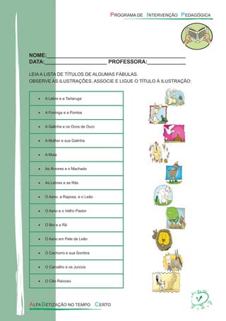 NOME:_______________________________________________
DATA:_____________________ PROFESSORA:_____________
LEIA A LISTA DE TÍTULOS DE ALGUMAS FÁBULAS.
OBSERVE AS ILUSTRAÇÕES, ASSOCIE E LIGUE O TÍTULO À ILUSTRAÇÃO:
A Lebre e a Tartarug• a
A Formiga e a Pomb• a
A Galinha e os Ovos de Our• o
A Mulher e sua Galinh• a
A Mul• a
As Árvores e o Machad• o
As Lebres e as Rã• s
O Asno, a Raposa, e o Leã• o
O Asno e o Velho Pasto• r
O Boi e a R• ã
O Asno em Pele de Leã• o
O Cachorro e sua Sombr• a
O Carvalho e os Junco• s
O Cão Raivos• o
 