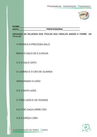 NOME:_______________________________________________
DATA:_____________________ PROFESSORA:_____________
ORGANIZE AS PALAVRAS DOS TÍTULOS DAS FÁBULAS ABAIXO E FORME OS
TÍTULOS:
O PEDRA E A PRECIOSA GALO
BRIGA O GALO DE E A ÁGUIA
O E O GALO GATO
O LADRÃO E O CÃO DE GUARDA
APAIXONADO O LEÃO
O E O RATO LEÃO
O TRÊS LEÃO E OS TOUROS
A E O DE CAÇA LEBRE CÃO
O E A GARÇA LOBO
 