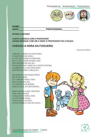 NOME:_______________________________________________
DATA:_____________________ PROFESSORA:_____________
DITADO CANTADO
CANTE A MÚSICA COM O PROFESSOR
AGORA MARQUE COM UM X ONDE O PROFESSOR FEZ A PAUSA:
CHEGOU A HORA DA FOGUEIRA
(Lamartine Babo)
CHEGOU A HORA DA FOGUEIRA!
É NOITE DE SÃO JOÃO...
O CÉU FICA TODO ILUMINADO
FICA O CÉU TODO ESTRELADO
PINTADINHO DE BALÃO...
PENSANDO NO CABOCLO A NOITE INTEIRA
TAMBÉM FICA UMA FOGUEIRA
DENTRO DO MEU CORAÇÃO...
QUANDO EU ERA PEQUENINO
DE PÉ NO CHÃO
EU CORTAVA PAPEL FINO
PRA FAZER BALÃO...
E O BALÃO IA SUBINDO
PARA O AZUL DA IMENSIDÃO...
HOJE EM DIA O MEU DESTINO
NÃO VIVE EM PAZ
O BALÃO DE PAPEL FINO
JÁ NÃO SOBE MAIS...
O BALÃO DA ILUSÃO...
LEVOU PEDRA E FOI AO CHÃO...
 