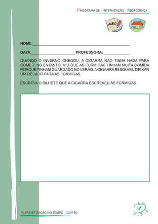 NOME:_______________________________________________
DATA:_____________________ PROFESSORA:_____________
QUANDO O INVERNO CHEGOU, A CIGARRA NÃO TINHA NADA PARA
COMER. NO ENTANTO, VIU QUE AS FORMIGAS TINHAM MUITA COMIDA
PORQUETINHAM GUARDADO NO VERÃO.ACIGARRARESOLVEU DEIXAR
UM RECADO PARA AS FORMIGAS.
ESCREVA O BILHETE QUE A CIGARRA ESCREVEU ÀS FORMIGAS.
 