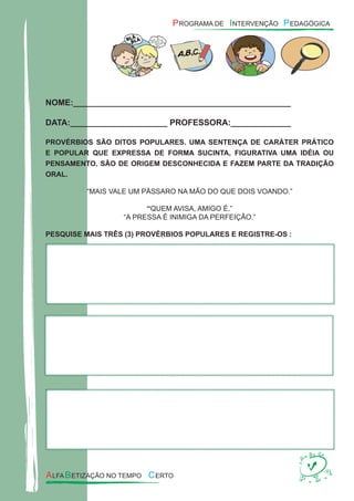 NOME:_______________________________________________
DATA:_____________________ PROFESSORA:_____________
PROVÉRBIOS SÃO DITOS POPULARES. UMA SENTENÇA DE CARÁTER PRÁTICO
E POPULAR QUE EXPRESSA DE FORMA SUCINTA, FIGURATIVA UMA IDÉIA OU
PENSAMENTO. SÃO DE ORIGEM DESCONHECIDA E FAZEM PARTE DA TRADIÇÃO
ORAL.
“MAIS VALE UM PÁSSARO NA MÃO DO QUE DOIS VOANDO.”
“QUEM AVISA, AMIGO É.”
“A PRESSA É INIMIGA DA PERFEIÇÃO.”
PESQUISE MAIS TRÊS (3) PROVÉRBIOS POPULARES E REGISTRE-OS :
 