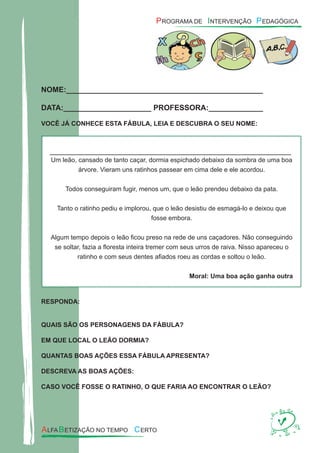 NOME:_______________________________________________
DATA:_____________________ PROFESSORA:_____________
VOCÊ JÁ CONHECE ESTA FÁBULA, LEIA E DESCUBRA O SEU NOME:
RESPONDA:
QUAIS SÃO OS PERSONAGENS DA FÁBULA?
EM QUE LOCAL O LEÃO DORMIA?
QUANTAS BOAS AÇÕES ESSA FÁBULA APRESENTA?
DESCREVA AS BOAS AÇÕES:
CASO VOCÊ FOSSE O RATINHO, O QUE FARIA AO ENCONTRAR O LEÃO?
Um leão, cansado de tanto caçar, dormia espichado debaixo da sombra de uma boa
árvore. Vieram uns ratinhos passear em cima dele e ele acordou.
Todos conseguiram fugir, menos um, que o leão prendeu debaixo da pata.
Tanto o ratinho pediu e implorou, que o leão desistiu de esmagá-lo e deixou que
fosse embora.
Algum tempo depois o leão ﬁcou preso na rede de uns caçadores. Não conseguindo
se soltar, fazia a ﬂoresta inteira tremer com seus urros de raiva. Nisso apareceu o
ratinho e com seus dentes aﬁados roeu as cordas e soltou o leão.
Moral: Uma boa ação ganha outra
 