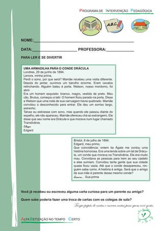 NOME:_______________________________________________
DATA:_____________________ PROFESSORA:_____________
PARA LER E SE DIVERTIR
Você já recebeu ou escreveu alguma carta curiosa para um parente ou amigo?
Quem sabe poderia fazer uma troca de cartas com os colegas de sala?
Troque papéis de cartas e escreva cartas para quem você gosta.
UMA ARMADILHA PARA O CONDE DRÁCULA
Londres, 29 de junho de 1894.
Lenora, minha prima,
Perdi o sono, por que será? Mamãe recebeu uma visita diferente.
Depois do jantar, ouvimos um barulho enorme. Eram cavalos
relinchando. Alguém bateu à porta. Watson, nosso mordomo, foi
abrir.
Era um homem esquisito: branco, magro, vestido de preto. Meu
cão, Brutus, começou a latir. O homem ﬁcou parado na porta. Disse
a Watson que uma roda de sua carruagem havia quebrado. Mamãe
convidou o desconhecido para entrar. Ele deu um sorriso largo,
estranho.
Talvez eu estivesse com sono, mas quando ele passou diante do
espelho, ele não apareceu. Mamãe ofereceu chá ao estrangeiro. Ele
disse que seu nome era Drácula e que morava num lugar chamado
Transilvânia.
Edigar
Edgard
Bristol, 8 de julho de 1894.
Edgard, meu primo,
Que coincidência: ontem tia Ágata me contou uma
história horrorosa. Era uma lenda sobre um tal de Drácu-
la, um conde que morava na Transilvânia. Ele era muito
mau. Convidava as pessoas para irem ao seu castelo
e elas sumiam. Convidou tanta gente que sua cidade
quase ﬁcou vazia. Até que o conde desapareceu, nin-
guém sabe como. A história é antiga. Será que o amigo
de sua mãe é parente desse mesmo conde?
Lenora, . Sua prima
 